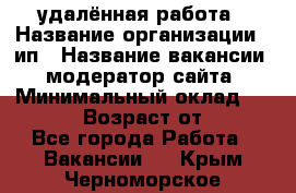 удалённая работа › Название организации ­ ип › Название вакансии ­ модератор сайта › Минимальный оклад ­ 39 500 › Возраст от ­ 18 - Все города Работа » Вакансии   . Крым,Черноморское